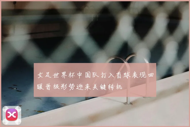 女足世界杯中国队打入首球表现回暖晋级形势迎来关键转机