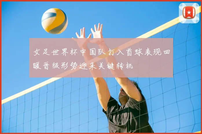 女足世界杯中国队打入首球表现回暖晋级形势迎来关键转机