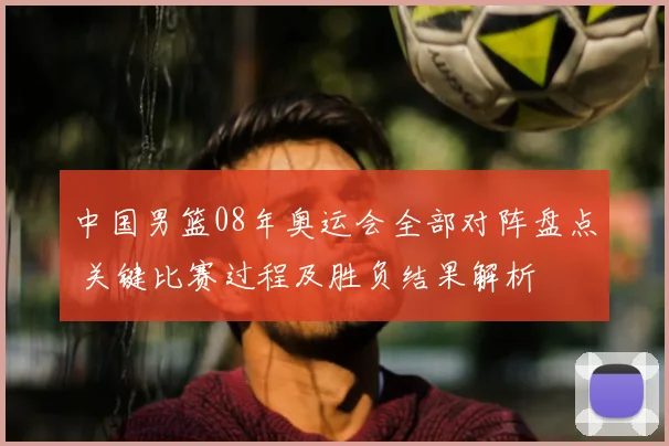 中国男篮08年奥运会全部对阵盘点 关键比赛过程及胜负结果解析
