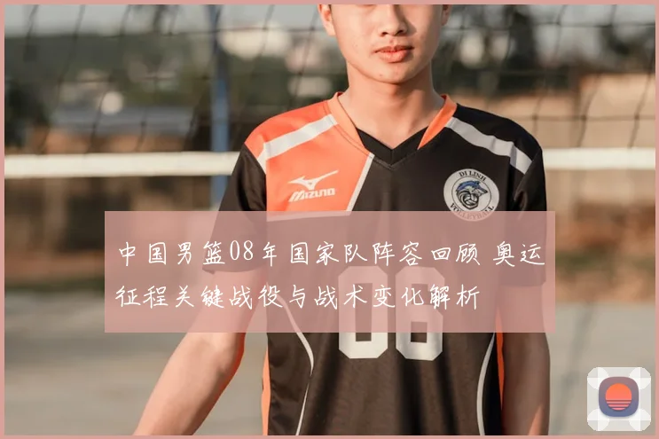 中国男篮08年国家队阵容回顾 奥运征程关键战役与战术变化解析