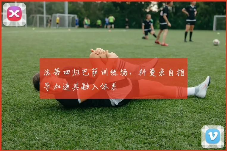 法蒂回归巴萨训练场，科曼亲自指导加速其融入体系