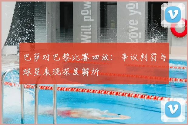 巴萨对巴黎比赛回放：争议判罚与球星表现深度解析