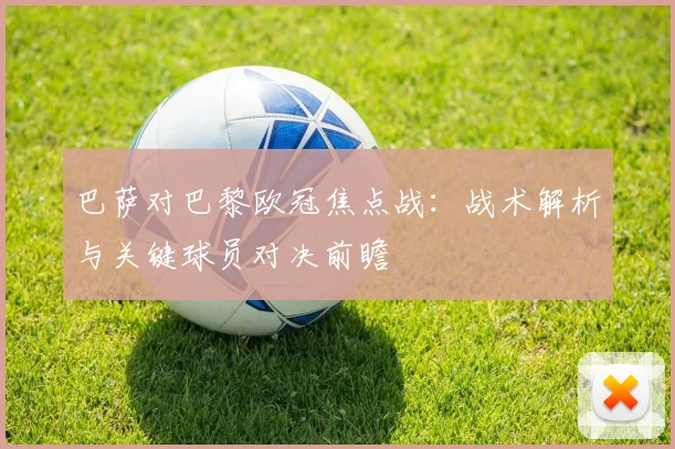 巴萨对巴黎欧冠焦点战：战术解析与关键球员对决前瞻