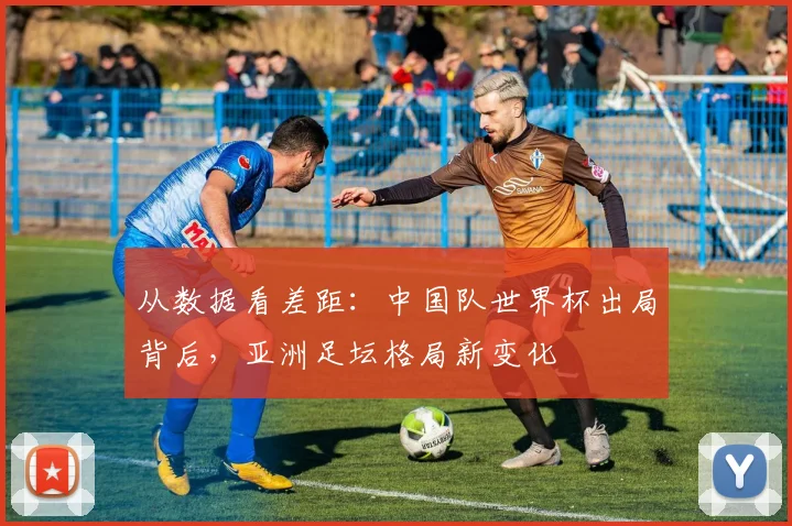 从数据看差距：中国队世界杯出局背后，亚洲足坛格局新变化