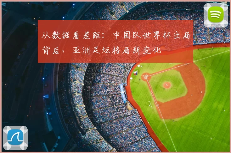 从数据看差距：中国队世界杯出局背后，亚洲足坛格局新变化