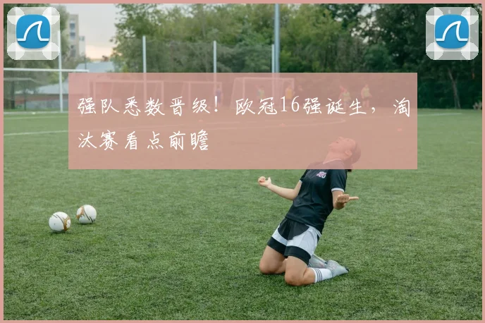 强队悉数晋级!欧冠16强诞生,淘汰赛看点前瞻