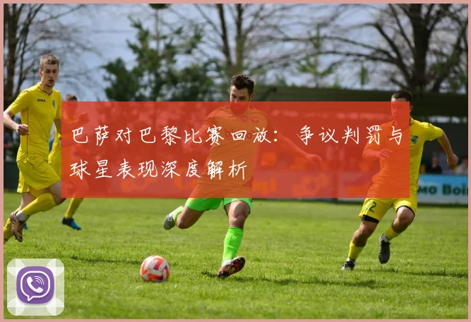 巴萨对巴黎比赛回放：争议判罚与球星表现深度解析