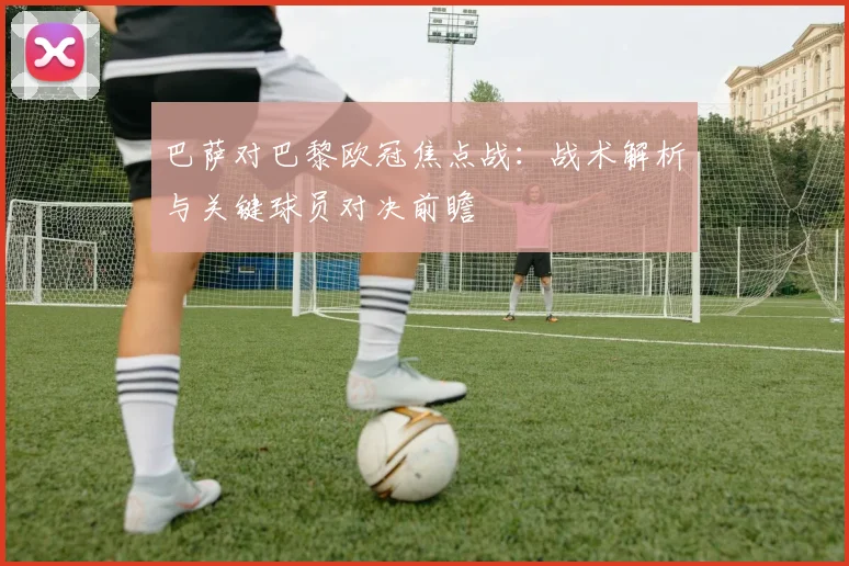 巴萨对巴黎欧冠焦点战：战术解析与关键球员对决前瞻