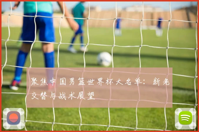 聚焦中国男篮世界杯大名单：新老交替与战术展望