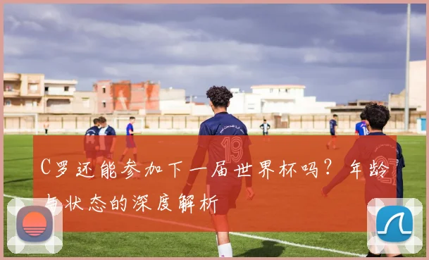 C罗还能参加下一届世界杯吗？年龄与状态的深度解析