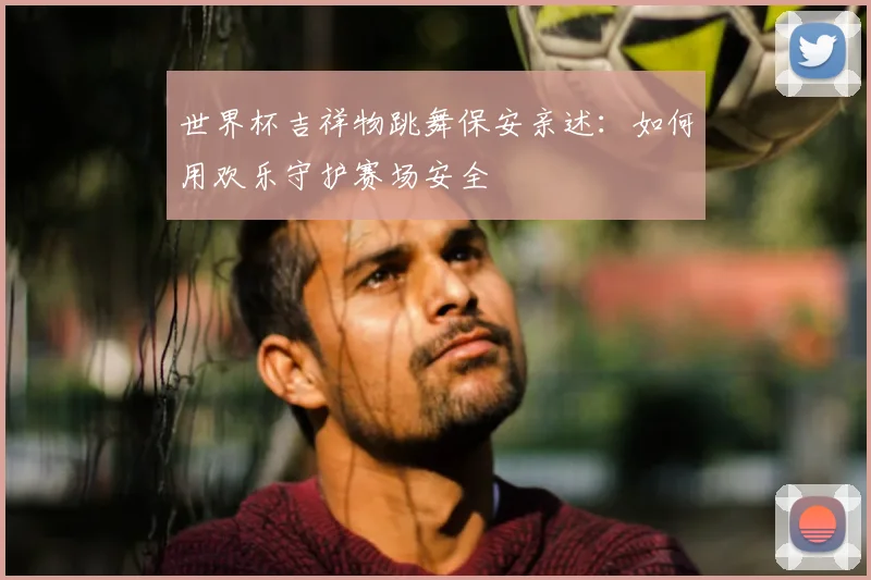 世界杯吉祥物跳舞保安亲述：如何用欢乐守护赛场安全