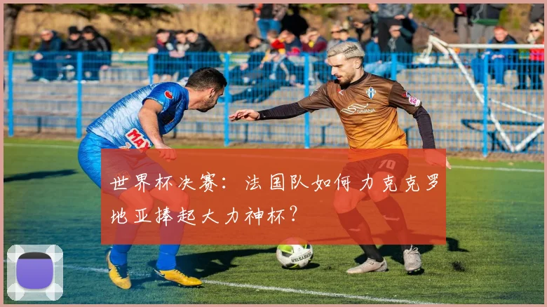 世界杯决赛：法国队如何力克克罗地亚捧起大力神杯？