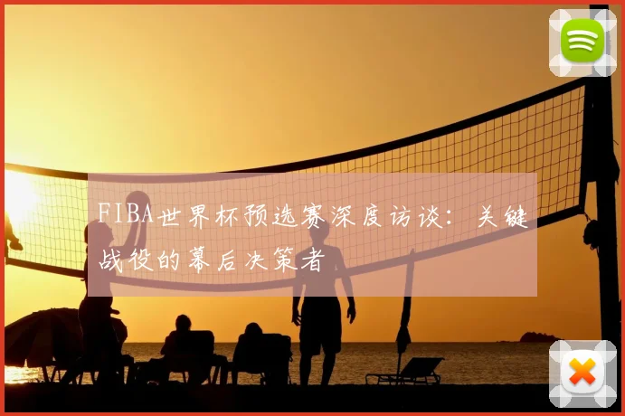 FIBA世界杯预选赛深度访谈：关键战役的幕后决策者