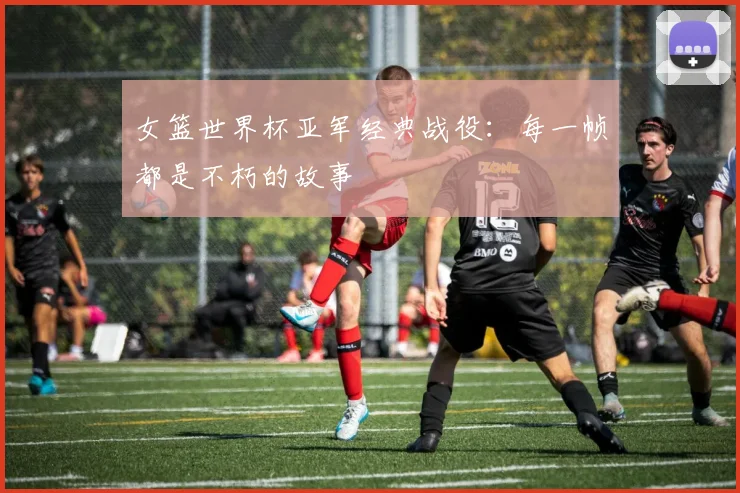 女篮世界杯亚军经典战役:每一帧都是不朽的故事