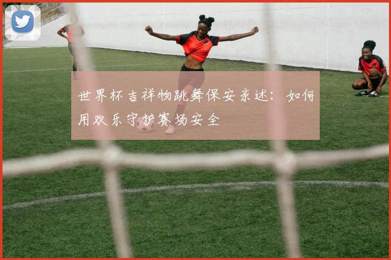 世界杯吉祥物跳舞保安亲述：如何用欢乐守护赛场安全