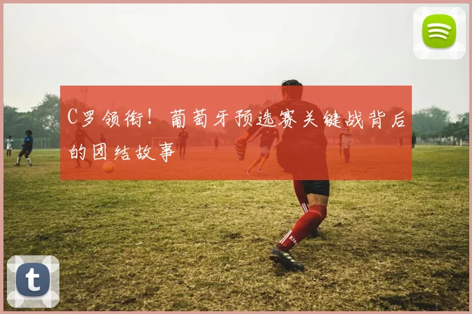 C罗领衔！葡萄牙预选赛关键战背后的团结故事