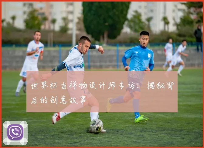 世界杯吉祥物设计师专访：揭秘背后的创意故事